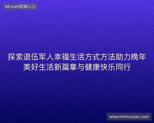 探索退伍军人幸福生活方式方法助力晚年美好生活新篇章与健康快乐同行 探索退伍军人幸福生活方式方法助力晚年美好生活新篇章与健康快乐同行