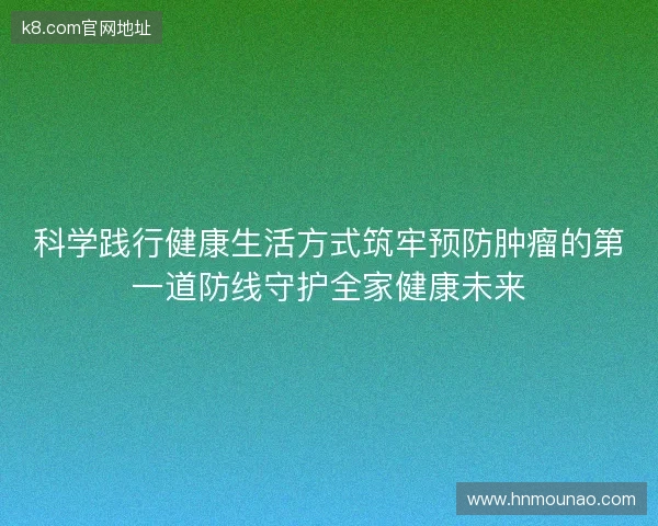 科学践行健康生活方式筑牢预防肿瘤的第一道防线守护全家健康未来