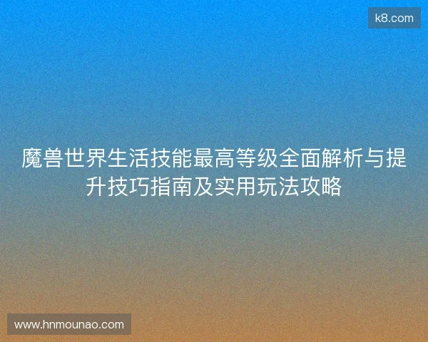 魔兽世界生活技能最高等级全面解析与提升技巧指南及实用玩法攻略 魔兽世界生活技能最高等级全面解析与提升技巧指南及实用玩法攻略